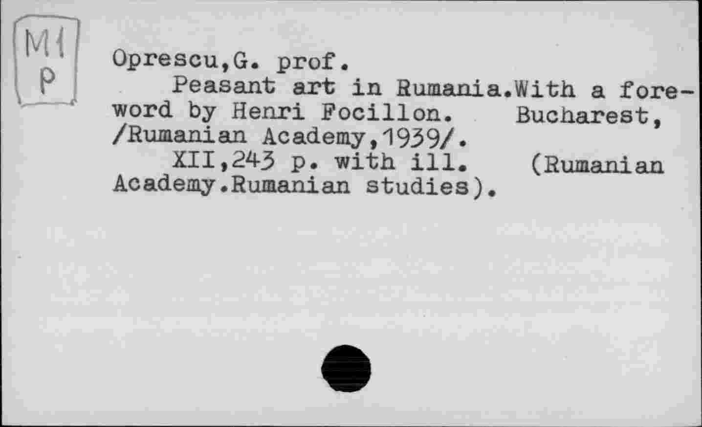 ﻿Mi
P.
Oprescu,G. prof.
Peasant art in Rumania.With a foreword by Henri Focillon. Bucharest, /Rumanian Academy,1939/.
XII,243 p. with ill. (Rumani яп Academy.Rumanian studies).